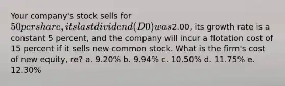 Your company's stock sells for 50 per share, its last dividend (D0) was2.00, its growth rate is a constant 5 percent, and the company will incur a flotation cost of 15 percent if it sells new common stock. What is the firm's cost of new equity, re? a. 9.20% b. 9.94% c. 10.50% d. 11.75% e. 12.30%