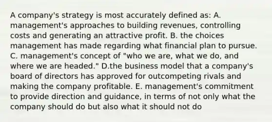 A company's strategy is most accurately defined as: A. management's approaches to building revenues, controlling costs and generating an attractive profit. B. the choices management has made regarding what financial plan to pursue. C. management's concept of "who we are, what we do, and where we are headed." D.the business model that a company's board of directors has approved for outcompeting rivals and making the company profitable. E. management's commitment to provide direction and guidance, in terms of not only what the company should do but also what it should not do