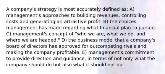 A company's strategy is most accurately defined as: A) management's approaches to building revenues, controlling costs and generating an attractive profit. B) the choices management has made regarding what financial plan to pursue. C) management's concept of "who we are, what we do, and where we are headed." D) the business model that a company's board of directors has approved for outcompeting rivals and making the company profitable. E) management's commitment to provide direction and guidance, in terms of not only what the company should do but also what it should not do.