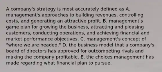 A company's strategy is most accurately defined as A. management's approaches to building revenues, controlling costs, and generating an attractive profit. B. management's game plan for growing the business, attracting and pleasing customers, conducting operations, and achieving financial and market performance objectives. C. management's concept of "where we are headed." D. the business model that a company's board of directors has approved for outcompeting rivals and making the company profitable. E. the choices management has made regarding what financial plan to pursue.