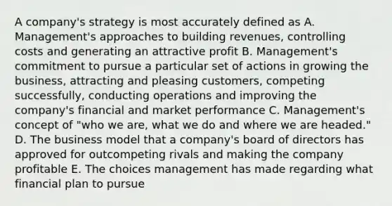 A company's strategy is most accurately defined as A. Management's approaches to building revenues, controlling costs and generating an attractive profit B. Management's commitment to pursue a particular set of actions in growing the business, attracting and pleasing customers, competing successfully, conducting operations and improving the company's financial and market performance C. Management's concept of "who we are, what we do and where we are headed." D. The business model that a company's board of directors has approved for outcompeting rivals and making the company profitable E. The choices management has made regarding what financial plan to pursue