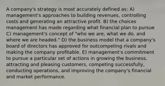 A company's strategy is most accurately defined as: A) management's approaches to building revenues, controlling costs and generating an attractive profit. B) the choices management has made regarding what financial plan to pursue C) management's concept of "who we are, what we do, and where we are headed." D) the business model that a company's board of directors has approved for outcompeting rivals and making the company profitable. E) management's commitment to pursue a particular set of actions in growing the business, attracting and pleasing customers, competing successfully, conducting operations, and improving the company's financial and market performance.