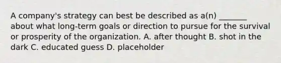 A company's strategy can best be described as a(n) _______ about what long-term goals or direction to pursue for the survival or prosperity of the organization. A. after thought B. shot in the dark C. educated guess D. placeholder