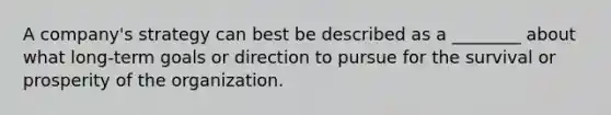 A company's strategy can best be described as a ________ about what long-term goals or direction to pursue for the survival or prosperity of the organization.