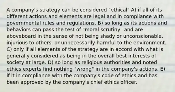 A company's strategy can be considered "ethical" A) if all of its different actions and elements are legal and in compliance with governmental rules and regulations. B) so long as its actions and behaviors can pass the test of "moral scrutiny" and are aboveboard in the sense of not being shady or unconscionable, injurious to others, or unnecessarily harmful to the environment. C) only if all elements of the strategy are in accord with what is generally considered as being in the overall best interests of society at large. D) so long as religious authorities and noted ethics experts find nothing "wrong" in the company's actions. E) if it in compliance with the company's code of ethics and has been approved by the company's chief ethics officer.