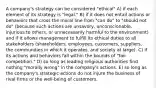 A company's strategy can be considered "ethical" A) if each element of its strategy is "legal." B) if it does not entail actions or behaviors that cross the moral line from "can do" to "should not do" (because such actions are unsavory, unconscionable, injurious to others, or unnecessarily harmful to the environment) and if it allows management to fulfill its ethical duties to all stakeholders (shareholders, employees, customers, suppliers, the communities in which it operates, and society at large). C) if its actions and behaviors fall within the bounds of "fair competition." D) so long as leading religious authorities find nothing "morally wrong" in the company's actions. E) so long as the company's strategic actions do not injure the business of rival firms or the well-being of customers.