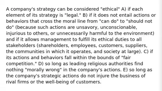 A company's strategy can be considered "ethical" A) if each element of its strategy is "legal." B) if it does not entail actions or behaviors that cross the moral line from "can do" to "should not do" (because such actions are unsavory, unconscionable, injurious to others, or unnecessarily harmful to the environment) and if it allows management to fulfill its ethical duties to all stakeholders (shareholders, employees, customers, suppliers, the communities in which it operates, and society at large). C) if its actions and behaviors fall within the bounds of "fair competition." D) so long as leading religious authorities find nothing "morally wrong" in the company's actions. E) so long as the company's strategic actions do not injure the business of rival firms or the well-being of customers.