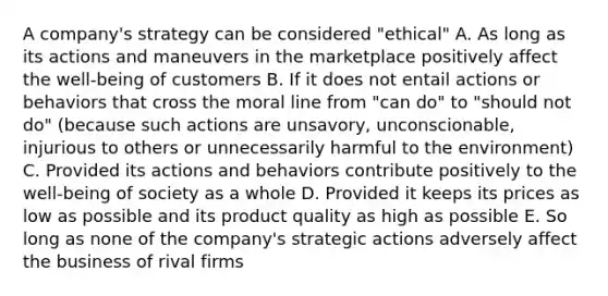 A company's strategy can be considered "ethical" A. As long as its actions and maneuvers in the marketplace positively affect the well-being of customers B. If it does not entail actions or behaviors that cross the moral line from "can do" to "should not do" (because such actions are unsavory, unconscionable, injurious to others or unnecessarily harmful to the environment) C. Provided its actions and behaviors contribute positively to the well-being of society as a whole D. Provided it keeps its prices as low as possible and its product quality as high as possible E. So long as none of the company's strategic actions adversely affect the business of rival firms