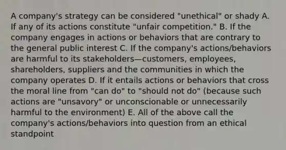 A company's strategy can be considered "unethical" or shady A. If any of its actions constitute "unfair competition." B. If the company engages in actions or behaviors that are contrary to the general public interest C. If the company's actions/behaviors are harmful to its stakeholders—customers, employees, shareholders, suppliers and the communities in which the company operates D. If it entails actions or behaviors that cross the moral line from "can do" to "should not do" (because such actions are "unsavory" or unconscionable or unnecessarily harmful to the environment) E. All of the above call the company's actions/behaviors into question from an ethical standpoint