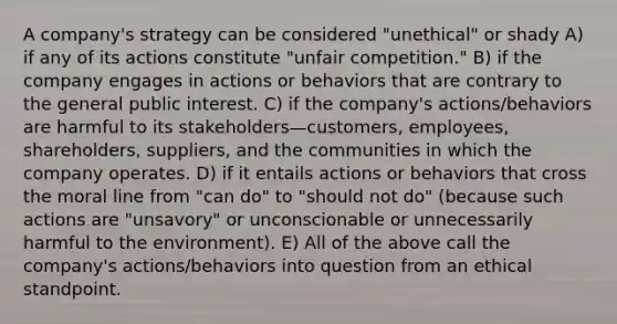 A company's strategy can be considered "unethical" or shady A) if any of its actions constitute "unfair competition." B) if the company engages in actions or behaviors that are contrary to the general public interest. C) if the company's actions/behaviors are harmful to its stakeholders—customers, employees, shareholders, suppliers, and the communities in which the company operates. D) if it entails actions or behaviors that cross the moral line from "can do" to "should not do" (because such actions are "unsavory" or unconscionable or unnecessarily harmful to the environment). E) All of the above call the company's actions/behaviors into question from an ethical standpoint.