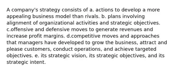 A company's strategy consists of a. actions to develop a more appealing business model than rivals. b. plans involving alignment of organizational activities and strategic objectives. c.offensive and defensive moves to generate revenues and increase profit margins. d.competitive moves and approaches that managers have developed to grow the business, attract and please customers, conduct operations, and achieve targeted objectives. e. its strategic vision, its strategic objectives, and its strategic intent.