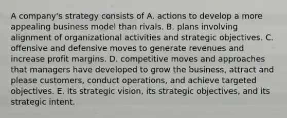 A company's strategy consists of A. actions to develop a more appealing business model than rivals. B. plans involving alignment of organizational activities and strategic objectives. C. offensive and defensive moves to generate revenues and increase profit margins. D. competitive moves and approaches that managers have developed to grow the business, attract and please customers, conduct operations, and achieve targeted objectives. E. its strategic vision, its strategic objectives, and its strategic intent.