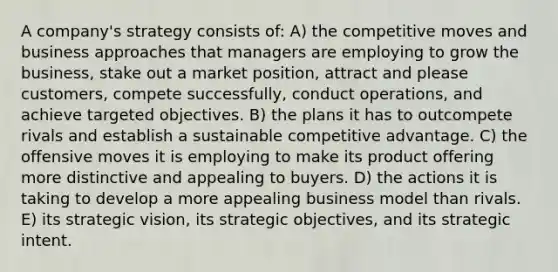 A company's strategy consists of: A) the competitive moves and business approaches that managers are employing to grow the business, stake out a market position, attract and please customers, compete successfully, conduct operations, and achieve targeted objectives. B) the plans it has to outcompete rivals and establish a sustainable competitive advantage. C) the offensive moves it is employing to make its product offering more distinctive and appealing to buyers. D) the actions it is taking to develop a more appealing business model than rivals. E) its strategic vision, its strategic objectives, and its strategic intent.