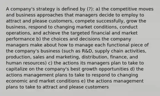 A company's strategy is defined by (?): a) the competitive moves and business approaches that managers decide to employ to attract and please customers, compete successfully, grow the business, respond to changing market conditions, conduct operations, and achieve the targeted financial and market performance b) the choices and decisions the company managers make about how to manage each functional piece of the company's business (such as R&D, supply chain activities, production, sales and marketing, distribution, finance, and human resources) c) the actions its managers plan to take to capitalize on the company's best growth opportunities d) the actions management plans to take to respond to changing economic and market conditions e) the actions management plans to take to attract and please customers