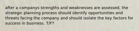 after a companys strengths and weaknesses are assessed, the strategic planning process should identify opportunities and threats facing the company and should isolate the key factors for success in business. T/F?