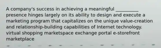 A company's success in achieving a meaningful __________ presence hinges largely on its ability to design and execute a marketing program that capitalizes on the unique value-creation and relationship-building capabilities of Internet technology. virtual shopping marketspace exchange portal e-storefront marketplace