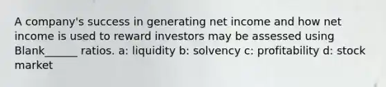 A company's success in generating net income and how net income is used to reward investors may be assessed using Blank______ ratios. a: liquidity b: solvency c: profitability d: stock market