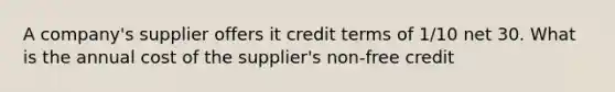 A company's supplier offers it credit terms of 1/10 net 30. What is the annual cost of the supplier's non-free credit