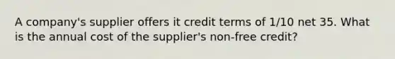 A company's supplier offers it credit terms of 1/10 net 35. What is the annual cost of the supplier's non-free credit?