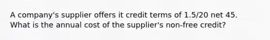 A company's supplier offers it credit terms of 1.5/20 net 45. What is the annual cost of the supplier's non-free credit?