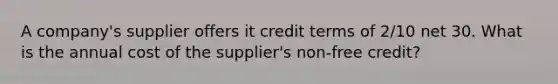 A company's supplier offers it credit terms of 2/10 net 30. What is the annual cost of the supplier's non-free credit?