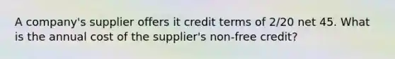 A company's supplier offers it credit terms of 2/20 net 45. What is the annual cost of the supplier's non-free credit?