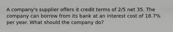 A company's supplier offers it credit terms of 2/5 net 35. The company can borrow from its bank at an interest cost of 18.7% per year. What should the company do?