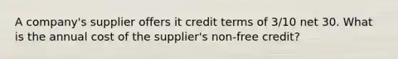 A company's supplier offers it credit terms of 3/10 net 30. What is the annual cost of the supplier's non-free credit?