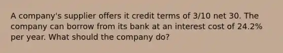 A company's supplier offers it credit terms of 3/10 net 30. The company can borrow from its bank at an interest cost of 24.2% per year. What should the company do?