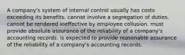 A company's system of internal control usually has costs exceeding its benefits. cannot involve a segregation of duties. cannot be rendered ineffective by employee collusion. must provide absolute assurance of the reliability of a company's accounting records. is expected to provide reasonable assurance of the reliability of a company's accounting records.