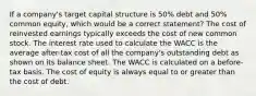 If a company's target capital structure is 50% debt and 50% common equity, which would be a correct statement? The cost of reinvested earnings typically exceeds the cost of new common stock. The interest rate used to calculate the WACC is the average after-tax cost of all the company's outstanding debt as shown on its balance sheet. The WACC is calculated on a before-tax basis. The cost of equity is always equal to or greater than the cost of debt.