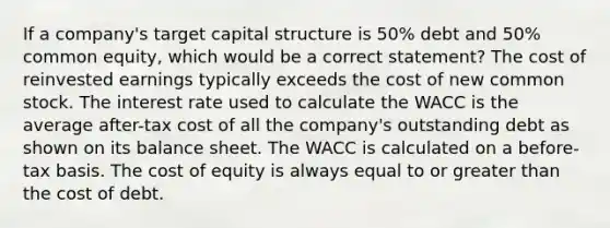 If a company's target capital structure is 50% debt and 50% common equity, which would be a correct statement? The cost of reinvested earnings typically exceeds the cost of new common stock. The interest rate used to calculate the WACC is the average after-tax cost of all the company's outstanding debt as shown on its balance sheet. The WACC is calculated on a before-tax basis. The cost of equity is always equal to or greater than the cost of debt.