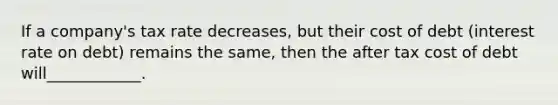 If a company's tax rate decreases, but their cost of debt (interest rate on debt) remains the same, then the after tax cost of debt will____________.