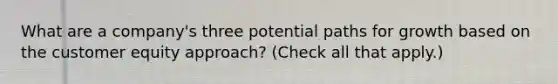 What are a company's three potential paths for growth based on the customer equity approach? (Check all that apply.)