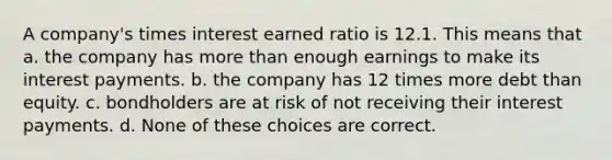 A company's times interest earned ratio is 12.1. This means that a. the company has more than enough earnings to make its interest payments. b. the company has 12 times more debt than equity. c. bondholders are at risk of not receiving their interest payments. d. None of these choices are correct.