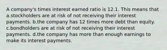 A company's times interest earned ratio is 12.1. This means that a.stockholders are at risk of not receiving their interest payments. b.the company has 12 times more debt than equity. c.bondholders are at risk of not receiving their interest payments. d.the company has more than enough earnings to make its interest payments.