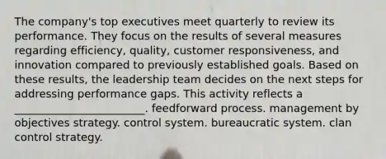 The company's top executives meet quarterly to review its performance. They focus on the results of several measures regarding efficiency, quality, customer responsiveness, and innovation compared to previously established goals. Based on these results, the leadership team decides on the next steps for addressing performance gaps. This activity reflects a ________________________. feedforward process. management by objectives strategy. control system. bureaucratic system. clan control strategy.