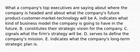 What a company's top executives are saying about where the company is headed and about what the company's future product-customer-market-technology will be A. indicates what kind of business model the company is going to have in the future. B. constitutes their strategic vision for the company. C. signals what the firm's strategy will be. D. serves to define the company's mission. E. indicates what the company's long-term strategic plan is.