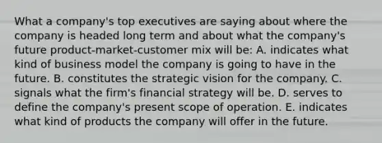 What a company's top executives are saying about where the company is headed long term and about what the company's future product-market-customer mix will be: A. indicates what kind of business model the company is going to have in the future. B. constitutes the strategic vision for the company. C. signals what the firm's financial strategy will be. D. serves to define the company's present scope of operation. E. indicates what kind of products the company will offer in the future.