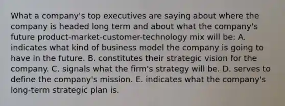 What a company's top executives are saying about where the company is headed long term and about what the company's future product-market-customer-technology mix will be: A. indicates what kind of business model the company is going to have in the future. B. constitutes their strategic vision for the company. C. signals what the firm's strategy will be. D. serves to define the company's mission. E. indicates what the company's long-term strategic plan is.