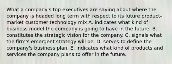 What a company's top executives are saying about where the company is headed long term with respect to its future product-market-customer-technology mix A. indicates what kind of business model the company is going to have in the future. B. constitutes the strategic vision for the company. C. signals what the firm's emergent strategy will be. D. serves to define the company's business plan. E. indicates what kind of products and services the company plans to offer in the future.