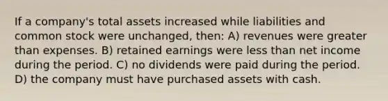 If a company's total assets increased while liabilities and common stock were unchanged, then: A) revenues were greater than expenses. B) retained earnings were less than net income during the period. C) no dividends were paid during the period. D) the company must have purchased assets with cash.