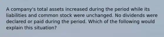 A company's total assets increased during the period while its liabilities and common stock were unchanged. No dividends were declared or paid during the period. Which of the following would explain this situation?