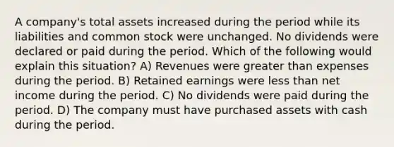 A company's total assets increased during the period while its liabilities and common stock were unchanged. No dividends were declared or paid during the period. Which of the following would explain this situation? A) Revenues were greater than expenses during the period. B) Retained earnings were less than net income during the period. C) No dividends were paid during the period. D) The company must have purchased assets with cash during the period.