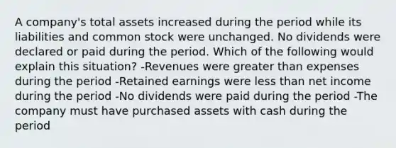 A company's total assets increased during the period while its liabilities and common stock were unchanged. No dividends were declared or paid during the period. Which of the following would explain this situation? -Revenues were greater than expenses during the period -Retained earnings were less than net income during the period -No dividends were paid during the period -The company must have purchased assets with cash during the period