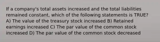 If a company's total assets increased and the total liabilities remained constant, which of the following statements is TRUE? A) The value of the treasury stock increased B) Retained earnings increased C) The par value of the common stock increased D) The par value of the common stock decreased