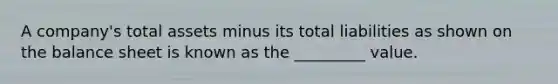 A company's total assets minus its total liabilities as shown on the balance sheet is known as the _________ value.
