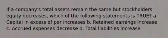 If a company's total assets remain the same but stockholders' equity decreases, which of the following statements is TRUE? a. Capital in excess of par increases b. Retained earnings increase c. Accrued expenses decrease d. Total liabilities increase