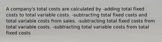 A company's total costs are calculated by -adding total fixed costs to total variable costs. -subtracting total fixed costs and total variable costs from sales. -subtracting total fixed costs from total variable costs. -subtracting total variable costs from total fixed costs