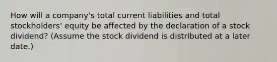 How will a company's total current liabilities and total stockholders' equity be affected by the declaration of a stock dividend? (Assume the stock dividend is distributed at a later date.)